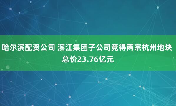 哈尔滨配资公司 滨江集团子公司竞得两宗杭州地块 总价23.76亿元